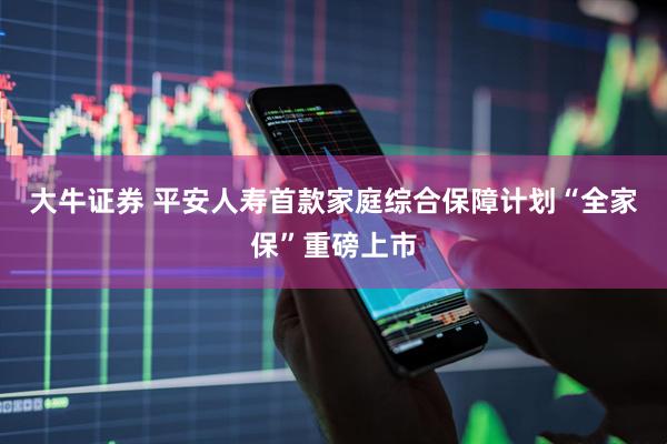 大牛证券 平安人寿首款家庭综合保障计划“全家保”重磅上市