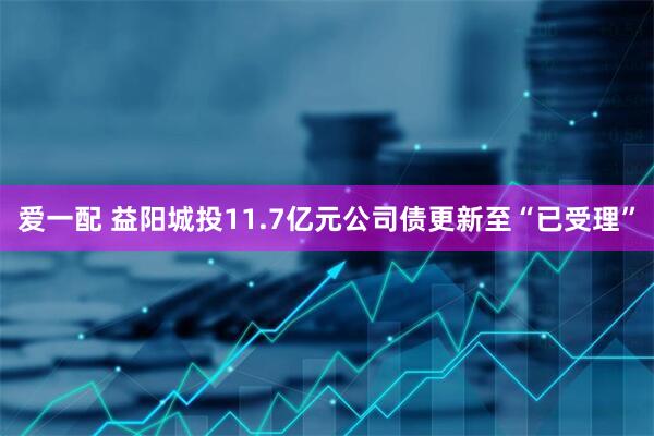 爱一配 益阳城投11.7亿元公司债更新至“已受理”