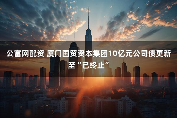 公富网配资 厦门国贸资本集团10亿元公司债更新至“已终止”