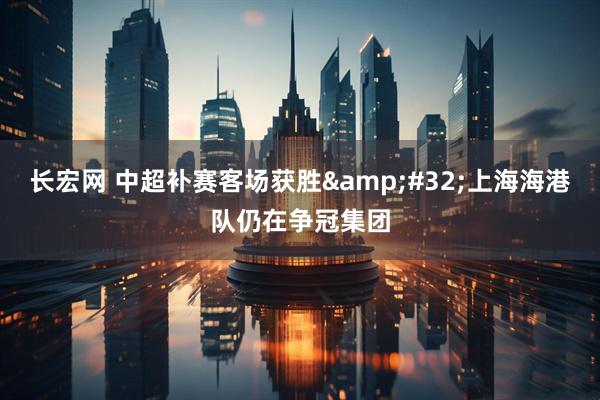 长宏网 中超补赛客场获胜&#32;上海海港队仍在争冠集团