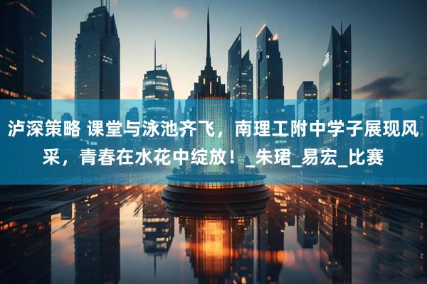泸深策略 课堂与泳池齐飞，南理工附中学子展现风采，青春在水花中绽放！_朱珺_易宏_比赛