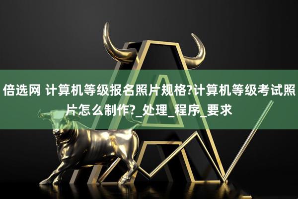 倍选网 计算机等级报名照片规格?计算机等级考试照片怎么制作?_处理_程序_要求