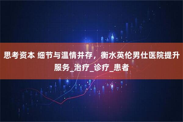 思考资本 细节与温情并存，衡水英伦男仕医院提升服务_治疗_诊疗_患者