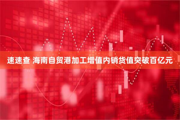 速速查 海南自贸港加工增值内销货值突破百亿元