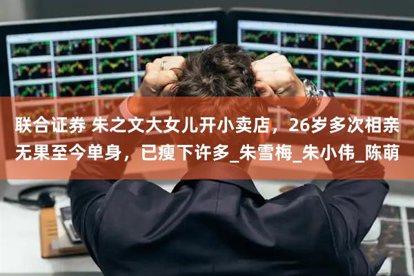 联合证券 朱之文大女儿开小卖店，26岁多次相亲无果至今单身，已瘦下许多_朱雪梅_朱小伟_陈萌