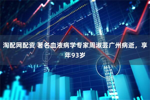 淘配网配资 著名血液病学专家周淑芸广州病逝，享年93岁