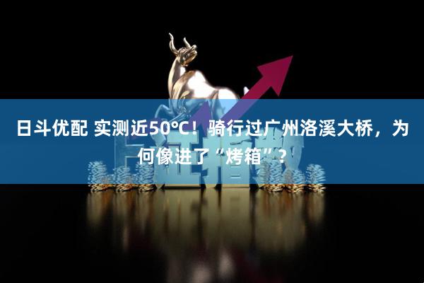 日斗优配 实测近50℃！骑行过广州洛溪大桥，为何像进了“烤箱”？