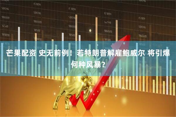 芒果配资 史无前例！若特朗普解雇鲍威尔 将引爆何种风暴？