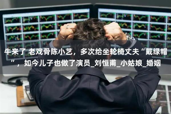牛来了 老戏骨陈小艺，多次给坐轮椅丈夫“戴绿帽”，如今儿子也做了演员_刘恒甫_小姑娘_婚姻
