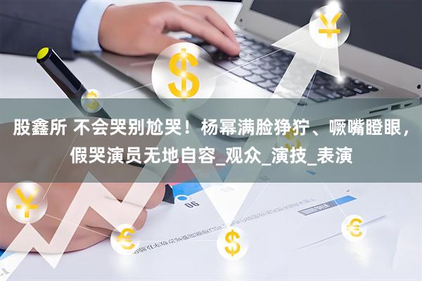股鑫所 不会哭别尬哭！杨幂满脸狰狞、噘嘴瞪眼，假哭演员无地自容_观众_演技_表演