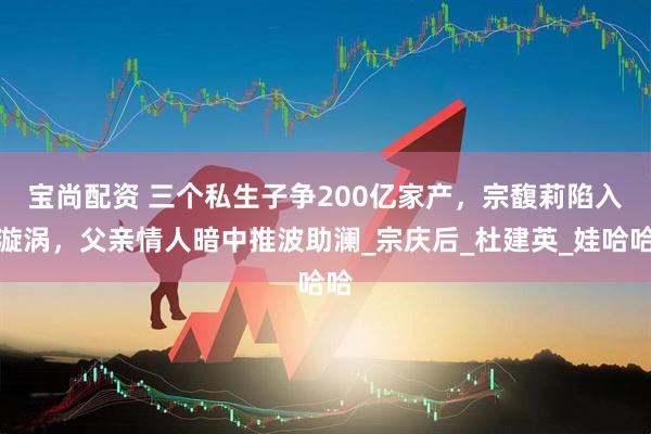 宝尚配资 三个私生子争200亿家产，宗馥莉陷入漩涡，父亲情人暗中推波助澜_宗庆后_杜建英_娃哈哈