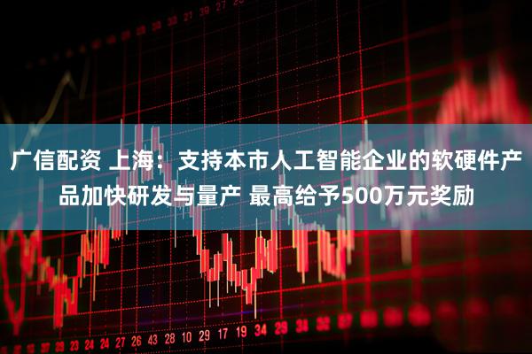 广信配资 上海：支持本市人工智能企业的软硬件产品加快研发与量产 最高给予500万元奖励