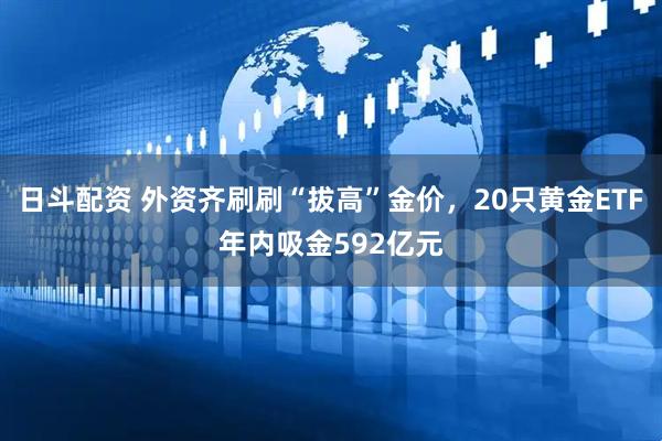 日斗配资 外资齐刷刷“拔高”金价，20只黄金ETF年内吸金592亿元