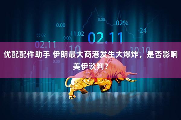 优配配件助手 伊朗最大商港发生大爆炸，是否影响美伊谈判？