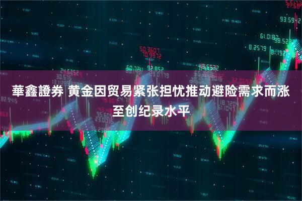 華鑫證券 黄金因贸易紧张担忧推动避险需求而涨至创纪录水平