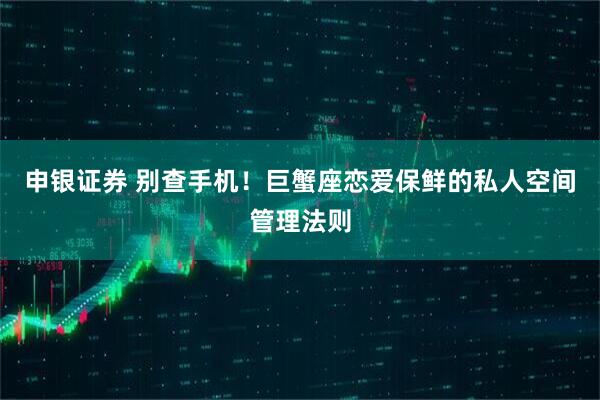 申银证券 别查手机!巨蟹座恋爱保鲜的私人空间管理法则